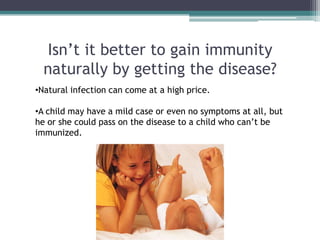 Isn’t it better to gain immunity
  naturally by getting the disease?
•Natural infection can come at a high price.

•A child may have a mild case or even no symptoms at all, but
he or she could pass on the disease to a child who can’t be
immunized.
 