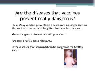 Are the diseases that vaccines
    prevent really dangerous?
•Yes. Many vaccine-preventable diseases are no longer seen on
this continent so we have forgotten how horrible they are.

•Some dangerous diseases are still prevalent.

•Disease is just a plane ride away.

•Even diseases that seem mild can be dangerous for healthy
kids.
 