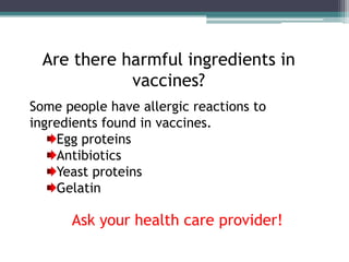 Are there harmful ingredients in
             vaccines?
Some people have allergic reactions to
ingredients found in vaccines.
    Egg proteins
    Antibiotics
    Yeast proteins
    Gelatin

      Ask your health care provider!
 