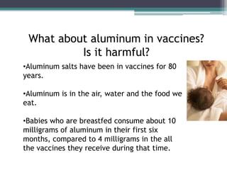 What about aluminum in vaccines?
          Is it harmful?
•Aluminum salts have been in vaccines for 80
years.

•Aluminum is in the air, water and the food we
eat.

•Babies who are breastfed consume about 10
milligrams of aluminum in their first six
months, compared to 4 milligrams in the all
the vaccines they receive during that time.
 