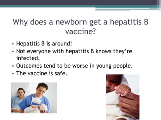 Why does a newborn get a hepatitis B
             vaccine?
• Hepatitis B is around!
• Not everyone with hepatitis B knows they’re
  infected.
• Outcomes tend to be worse in young people.
• The vaccine is safe.
 
