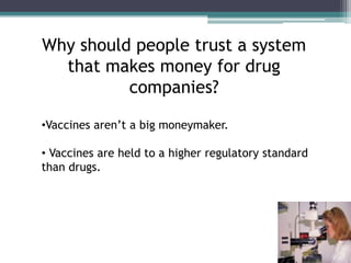 Why should people trust a system
  that makes money for drug
          companies?

•Vaccines aren’t a big moneymaker.

• Vaccines are held to a higher regulatory standard
than drugs.
 