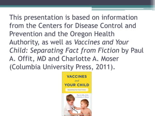 This presentation is based on information
from the Centers for Disease Control and
Prevention and the Oregon Health
Authority, as well as Vaccines and Your
Child: Separating Fact from Fiction by Paul
A. Offit, MD and Charlotte A. Moser
(Columbia University Press, 2011).
 