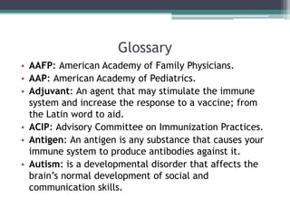 Glossary
• AAFP: American Academy of Family Physicians.
• AAP: American Academy of Pediatrics.
• Adjuvant: An agent that may stimulate the immune
  system and increase the response to a vaccine; from
  the Latin word to aid.
• ACIP: Advisory Committee on Immunization Practices.
• Antigen: An antigen is any substance that causes your
  immune system to produce antibodies against it.
• Autism: is a developmental disorder that affects the
  brain’s normal development of social and
  communication skills.
 