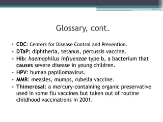 Glossary, cont.
• CDC: Centers for Disease Control and Prevention.
• DTaP: diphtheria, tetanus, pertussis vaccine.
• Hib: haemophilus influenzae type b, a bacterium that
  causes severe disease in young children.
• HPV: human papillomavirus.
• MMR: measles, mumps, rubella vaccine.
• Thimerosal: a mercury-containing organic preservative
  used in some flu vaccines but taken out of routine
  childhood vaccinations in 2001.
 