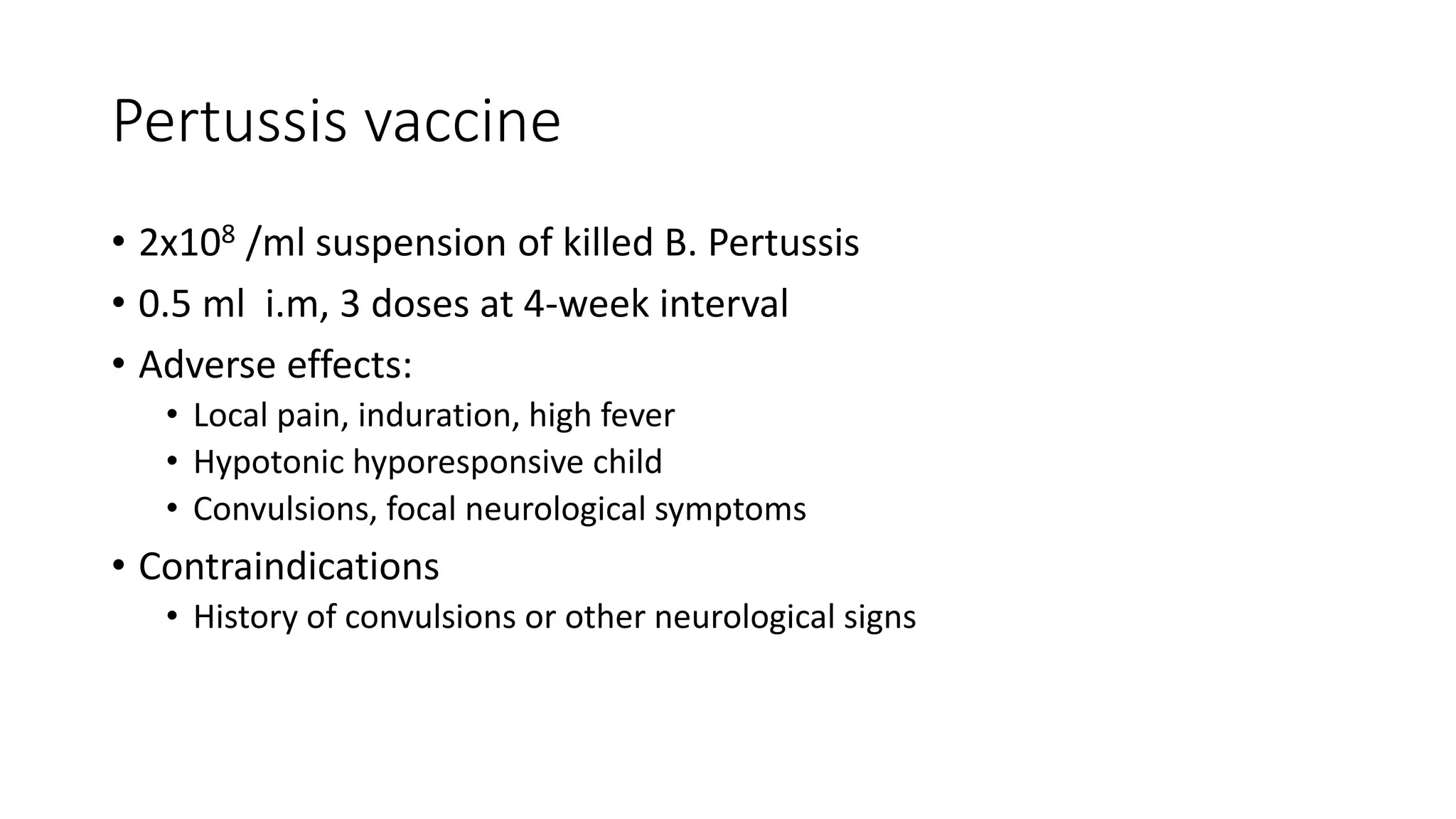 Pertussis vaccine
• 2x108 /ml suspension of killed B. Pertussis
• 0.5 ml i.m, 3 doses at 4-week interval
• Adverse effects:
• Local pain, induration, high fever
• Hypotonic hyporesponsive child
• Convulsions, focal neurological symptoms
• Contraindications
• History of convulsions or other neurological signs
 