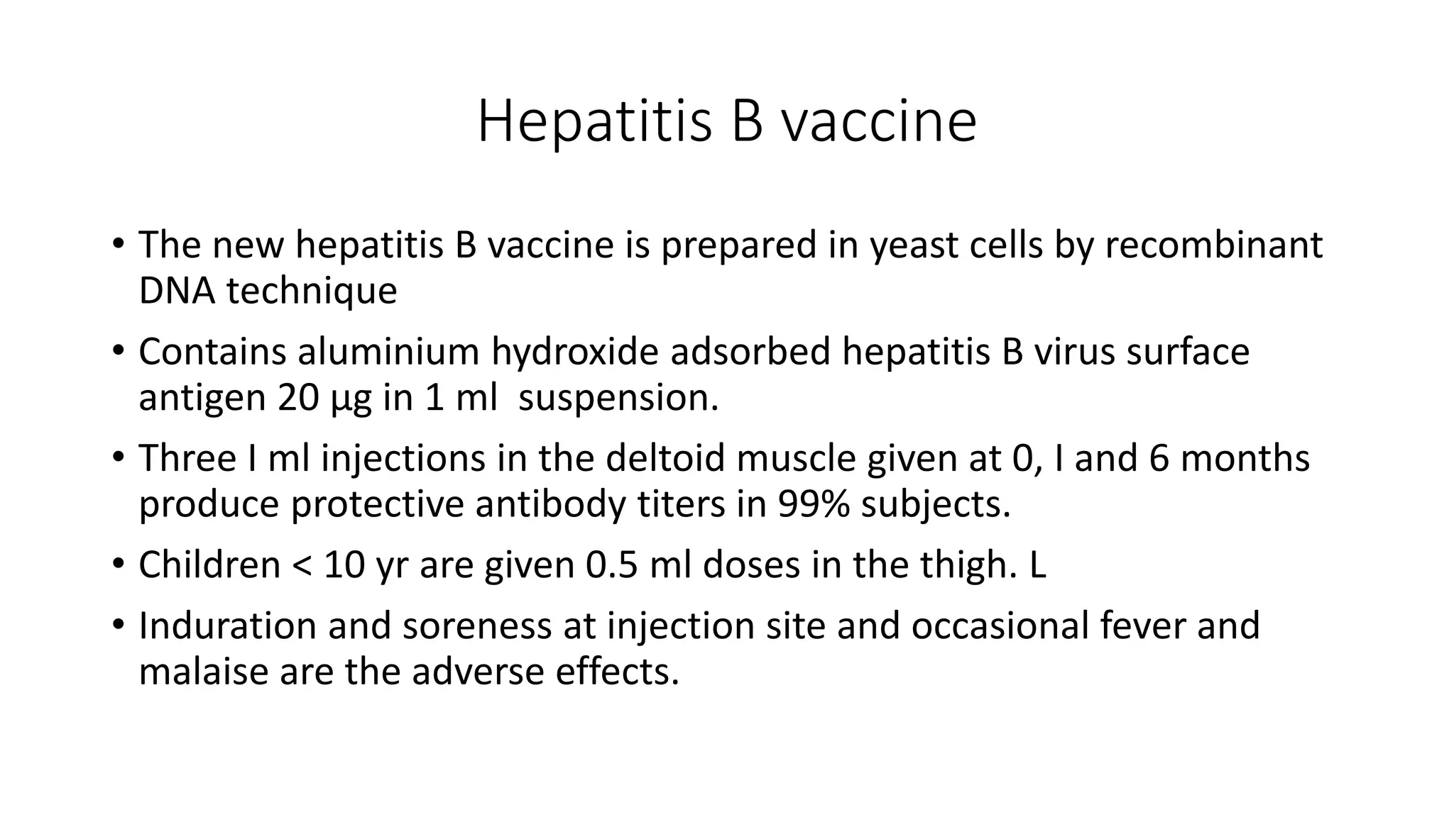 Hepatitis B vaccine
• The new hepatitis B vaccine is prepared in yeast cells by recombinant
DNA technique
• Contains aluminium hydroxide adsorbed hepatitis B virus surface
antigen 20 µg in 1 ml suspension.
• Three I ml injections in the deltoid muscle given at 0, I and 6 months
produce protective antibody titers in 99% subjects.
• Children < 10 yr are given 0.5 ml doses in the thigh. L
• Induration and soreness at injection site and occasional fever and
malaise are the adverse effects.
 
