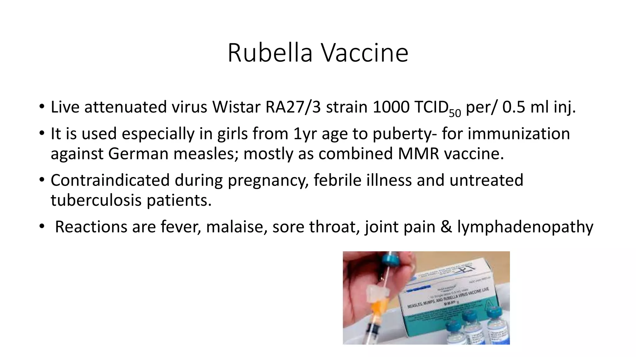 Rubella Vaccine
• Live attenuated virus Wistar RA27/3 strain 1000 TCID50 per/ 0.5 ml inj.
• It is used especially in girls from 1yr age to puberty- for immunization
against German measles; mostly as combined MMR vaccine.
• Contraindicated during pregnancy, febrile illness and untreated
tuberculosis patients.
• Reactions are fever, malaise, sore throat, joint pain & lymphadenopathy
 