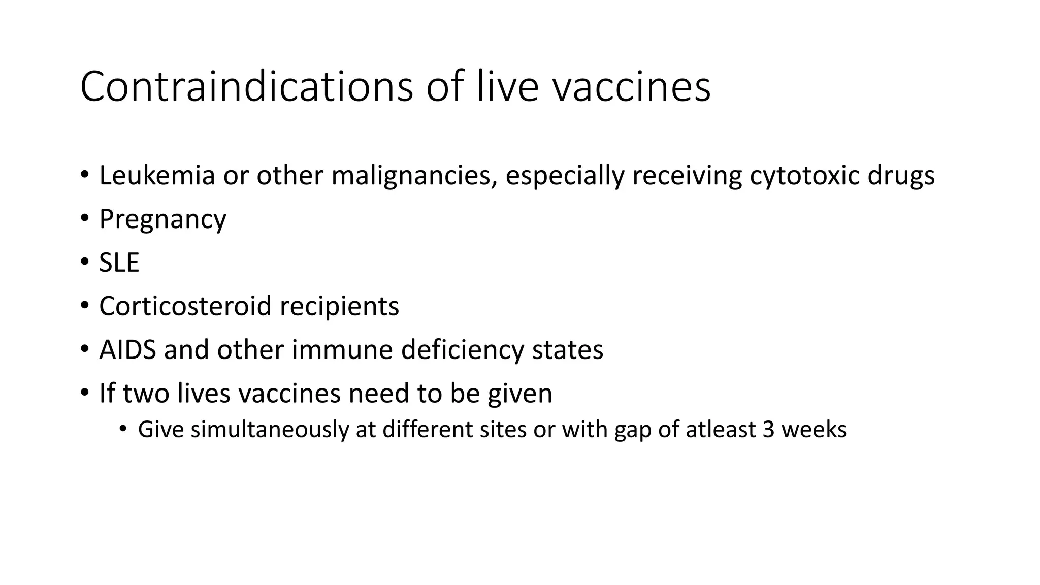 Contraindications of live vaccines
• Leukemia or other malignancies, especially receiving cytotoxic drugs
• Pregnancy
• SLE
• Corticosteroid recipients
• AIDS and other immune deficiency states
• If two lives vaccines need to be given
• Give simultaneously at different sites or with gap of atleast 3 weeks
 