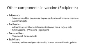 Other components in vaccine (Excipients)
• Adjuvants
• Substances added to enhance degree or duration of immune response
• Aluminium salts
• Antibiotics
• Added to prevent bacterial contamination of tissue culture cells
• MMR vaccine , IPV vaccine (Neomycin)
• Preservatives
• Thiomersal, formaldehyde
• Stabilizers
• Lactose, sodium and potassium salts, human serum albumin, gelatin
 
