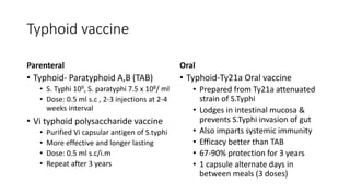 Typhoid vaccine
Parenteral
• Typhoid- Paratyphoid A,B (TAB)
• S. Typhi 109, S. paratyphi 7.5 x 108/ ml
• Dose: 0.5 ml s.c , 2-3 injections at 2-4
weeks interval
• Vi typhoid polysaccharide vaccine
• Purified Vi capsular antigen of S.typhi
• More effective and longer lasting
• Dose: 0.5 ml s.c/i.m
• Repeat after 3 years
Oral
• Typhoid-Ty21a Oral vaccine
• Prepared from Ty21a attenuated
strain of S.Typhi
• Lodges in intestinal mucosa &
prevents S.Typhi invasion of gut
• Also imparts systemic immunity
• Efficacy better than TAB
• 67-90% protection for 3 years
• 1 capsule alternate days in
between meals (3 doses)
 