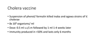 Cholera vaccine
• Suspension of phenol/ formalin killed inaba and ogawa strains of V.
cholerae
• 8x 109 organisms/ ml
• Dose: 0.5 ml s.c/i.m followed by 1 ml 1-4 weeks later
• Immunity produced in <50% and lasts only 6 months
 