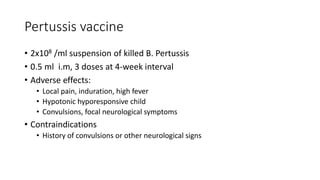 Pertussis vaccine
• 2x108 /ml suspension of killed B. Pertussis
• 0.5 ml i.m, 3 doses at 4-week interval
• Adverse effects:
• Local pain, induration, high fever
• Hypotonic hyporesponsive child
• Convulsions, focal neurological symptoms
• Contraindications
• History of convulsions or other neurological signs
 