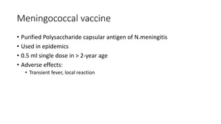Meningococcal vaccine
• Purified Polysaccharide capsular antigen of N.meningitis
• Used in epidemics
• 0.5 ml single dose in > 2-year age
• Adverse effects:
• Transient fever, local reaction
 