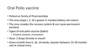Oral Polio vaccine
• Poliovirus family of Picornaviridae
• The virus (type I, 2, 3) is grown in monkey kidney cell culture
• The virus invades the nervous system & can cause permanent
paralysis
• Types of oral polio vaccine (Sabin)
• Trivalent, bivalent, monovalent
• Dose: 2 drops directly in mouth
• Given at birth then 6, 10, 14 weeks, booster between 15-18 months
and at school entry
 