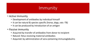 Immunity
• Active Immunity
• Development of antibodies by individual himself
• It can be natural & species specific (horse, dogs, rats -TB)
• It can be produced by introduction of an antigen
• Passive immunity
• Acquired by transfer of antibodies from donor to recipient
• Natural: fetus receiving maternal antibodies
• Acquired: by administration of sera containing immunoglobulins
 