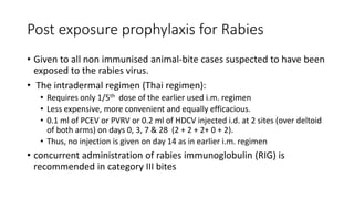 Post exposure prophylaxis for Rabies
• Given to all non immunised animal-bite cases suspected to have been
exposed to the rabies virus.
• The intradermal regimen (Thai regimen):
• Requires only 1/5th dose of the earlier used i.m. regimen
• Less expensive, more convenient and equally efficacious.
• 0.1 ml of PCEV or PVRV or 0.2 ml of HDCV injected i.d. at 2 sites (over deltoid
of both arms) on days 0, 3, 7 & 28 (2 + 2 + 2+ 0 + 2).
• Thus, no injection is given on day 14 as in earlier i.m. regimen
• concurrent administration of rabies immunoglobulin (RIG) is
recommended in category III bites
 