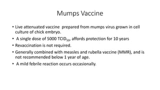 Mumps Vaccine
• Live attenuated vaccine prepared from mumps virus grown in cell
culture of chick embryo.
• A single dose of 5000 TCID50, affords protection for 10 years
• Revaccination is not required.
• Generally combined with measles and rubella vaccine (MMR), and is
not recommended below 1 year of age.
• A mild febrile reaction occurs occasionally.
 