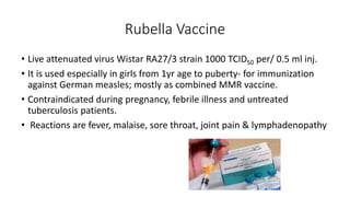 Rubella Vaccine
• Live attenuated virus Wistar RA27/3 strain 1000 TCID50 per/ 0.5 ml inj.
• It is used especially in girls from 1yr age to puberty- for immunization
against German measles; mostly as combined MMR vaccine.
• Contraindicated during pregnancy, febrile illness and untreated
tuberculosis patients.
• Reactions are fever, malaise, sore throat, joint pain & lymphadenopathy
 