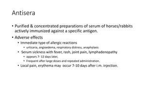Antisera
• Purified & concentrated preparations of serum of horses/rabbits
actively immunized against a specific antigen.
• Adverse effects
• Immediate type of allergic reactions
• urticaria, angioedema, respiratory distress, anaphylaxis
• Serum sickness with fever, rash, joint pain, lymphadenopathy
• appears 7- 12 days later,
• Frequent after large doses and repeated administration.
• Local pain, erythema may occur 7-10 days after i.m. injection.
 