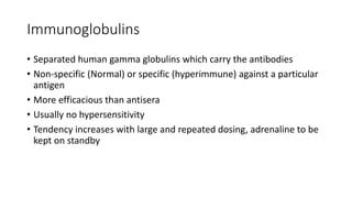 Immunoglobulins
• Separated human gamma globulins which carry the antibodies
• Non-specific (Normal) or specific (hyperimmune) against a particular
antigen
• More efficacious than antisera
• Usually no hypersensitivity
• Tendency increases with large and repeated dosing, adrenaline to be
kept on standby
 