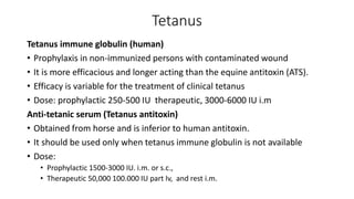 Tetanus
Tetanus immune globulin (human)
• Prophylaxis in non-immunized persons with contaminated wound
• It is more efficacious and longer acting than the equine antitoxin (ATS).
• Efficacy is variable for the treatment of clinical tetanus
• Dose: prophylactic 250-500 IU therapeutic, 3000-6000 IU i.m
Anti-tetanic serum (Tetanus antitoxin)
• Obtained from horse and is inferior to human antitoxin.
• It should be used only when tetanus immune globulin is not available
• Dose:
• Prophylactic 1500-3000 IU. i.m. or s.c.,
• Therapeutic 50,000 100.000 IU part Iv, and rest i.m.
 