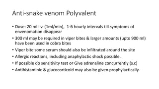 Anti-snake venom Polyvalent
• Dose: 20 ml i.v. (1ml/min), 1-6 hourly intervals till symptoms of
envenomation disappear
• 300 ml may be required in viper bites & larger amounts (upto 900 ml)
have been used in cobra bites
• Viper bite some serum should also be infiltrated around the site
• Allergic reactions, including anaphylactic shock possible.
• If possible do sensitivity test or Give adrenaline concurrently (s.c)
• Antihistaminic & glucocorticoid may also be given prophylactically.
 