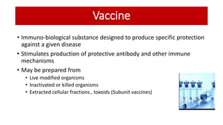 Vaccine
• Immuno-biological substance designed to produce specific protection
against a given disease
• Stimulates production of protective antibody and other immune
mechanisms
• May be prepared from
• Live modified organisms
• Inactivated or killed organisms
• Extracted cellular fractions , toxoids (Subunit vaccines)
 