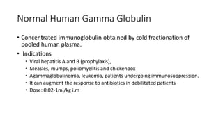 Normal Human Gamma Globulin
• Concentrated immunoglobulin obtained by cold fractionation of
pooled human plasma.
• Indications
• Viral hepatitis A and B (prophylaxis),
• Measles, mumps, poliomyelitis and chickenpox
• Agammaglobulinemia, leukemia, patients undergoing immunosuppression.
• It can augment the response to antibiotics in debilitated patients
• Dose: 0.02-1ml/kg i.m
 