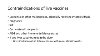Contraindications of live vaccines
• Leukemia or other malignancies, especially receiving cytotoxic drugs
• Pregnancy
• SLE
• Corticosteroid recipients
• AIDS and other immune deficiency states
• If two lives vaccines need to be given
• Give simultaneously at different sites or with gap of atleast 3 weeks
 