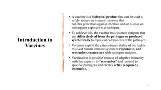 Introduction to
Vaccines
• A vaccine is a biological product that can be used to
safely induce an immune response that
confers protection against infection and/or disease on
subsequent exposure to a pathogen.
• To achieve this, the vaccine must contain antigens that
are either derived from the pathogen or produced
synthetically to represent components of the pathogen.
• Vaccines exploit the extraordinary ability of the highly
evolved human immune system to respond to, and
remember, encounters with pathogen antigens.
• Vaccination is possible because of adaptive immunity,
with the capacity to “remember” and respond to
specific pathogens and creates active (acquired)
immunity.
3
 