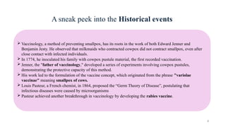 4
A sneak peek into the Historical events
 Vaccinology, a method of preventing smallpox, has its roots in the work of both Edward Jenner and
Benjamin Jesty. He observed that milkmaids who contracted cowpox did not contract smallpox, even after
close contact with infected individuals.
 In 1774, he inoculated his family with cowpox pustule material, the first recorded vaccination.
 Jenner, the "father of vaccinology," developed a series of experiments involving cowpox pustules,
demonstrating the protective capacity of this method.
 His work led to the formulation of the vaccine concept, which originated from the phrase "variolae
vaccinae" meaning smallpox of cows.
 Louis Pasteur, a French chemist, in 1864, proposed the “Germ Theory of Disease”, postulating that
infectious diseases were caused by microorganisms
 Pasteur achieved another breakthrough in vaccinology by developing the rabies vaccine.
 