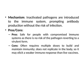 • Mechanism: Inactivated pathogens are introduced
to the immune system, prompting antibody
production without the risk of infection.
• Pros/Cons:
– Pros: Safe for people with compromised immune
systems as there is no risk of the pathogen reverting to a
virulent form.
– Cons: Often requires multiple doses to build and
maintain immunity; does not replicate in the body, so it
may elicit a weaker immune response than live vaccines.
 
