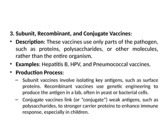 3. Subunit, Recombinant, and Conjugate Vaccines:
• Description: These vaccines use only parts of the pathogen,
such as proteins, polysaccharides, or other molecules,
rather than the entire organism.
• Examples: Hepatitis B, HPV, and Pneumococcal vaccines.
• Production Process:
– Subunit vaccines involve isolating key antigens, such as surface
proteins. Recombinant vaccines use genetic engineering to
produce the antigen in a lab, often in yeast or bacterial cells.
– Conjugate vaccines link (or “conjugate”) weak antigens, such as
polysaccharides, to stronger carrier proteins to enhance immune
response, especially in children.
 