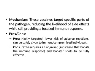 • Mechanism: These vaccines target specific parts of
the pathogen, reducing the likelihood of side effects
while still providing a focused immune response.
• Pros/Cons:
– Pros: Highly targeted, lower risk of adverse reactions,
can be safely given to immunocompromised individuals.
– Cons: Often requires an adjuvant (substance that boosts
the immune response) and booster shots to be fully
effective.
 
