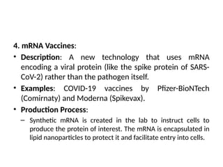 4. mRNA Vaccines:
• Description: A new technology that uses mRNA
encoding a viral protein (like the spike protein of SARS-
CoV-2) rather than the pathogen itself.
• Examples: COVID-19 vaccines by Pfizer-BioNTech
(Comirnaty) and Moderna (Spikevax).
• Production Process:
– Synthetic mRNA is created in the lab to instruct cells to
produce the protein of interest. The mRNA is encapsulated in
lipid nanoparticles to protect it and facilitate entry into cells.
 