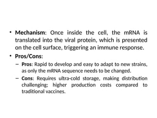 • Mechanism: Once inside the cell, the mRNA is
translated into the viral protein, which is presented
on the cell surface, triggering an immune response.
• Pros/Cons:
– Pros: Rapid to develop and easy to adapt to new strains,
as only the mRNA sequence needs to be changed.
– Cons: Requires ultra-cold storage, making distribution
challenging; higher production costs compared to
traditional vaccines.
 