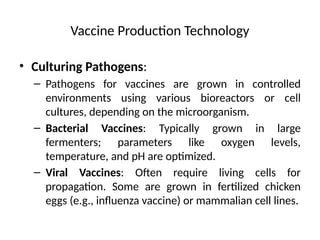 Vaccine Production Technology
• Culturing Pathogens:
– Pathogens for vaccines are grown in controlled
environments using various bioreactors or cell
cultures, depending on the microorganism.
– Bacterial Vaccines: Typically grown in large
fermenters; parameters like oxygen levels,
temperature, and pH are optimized.
– Viral Vaccines: Often require living cells for
propagation. Some are grown in fertilized chicken
eggs (e.g., influenza vaccine) or mammalian cell lines.
 