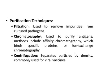 • Purification Techniques:
– Filtration: Used to remove impurities from
cultured pathogens.
– Chromatography: Used to purify antigens;
methods include affinity chromatography, which
binds specific proteins, or ion-exchange
chromatography.
– Centrifugation: Separates particles by density,
commonly used for viral vaccines.
 
