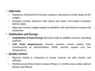• Adjuvants:
– Substances that boost the immune response, allowing for smaller doses of the
antigen.
– Examples include aluminum salts (alum) and newer oil-in-water emulsions
(MF59, AS03).
– Adjuvants increase antigen uptake by dendritic cells and enhance memory cell
production.
• Stabilization and Storage:
– Lyophilization (Freeze-Drying): Removes water to stabilize vaccines, extending
shelf life.
– Cold Chain Requirements: Ensures vaccines remain potent from
manufacturing to administration; mRNA vaccines require very low
temperatures.
• Quality Control:
– Rigorous testing is conducted to ensure vaccines are safe, potent, and
effective.
– Preclinical and clinical trials in phases (Phase I, II, and III) assess safety, optimal
dosing, and efficacy.
 
