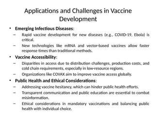 Applications and Challenges in Vaccine
Development
• Emerging Infectious Diseases:
– Rapid vaccine development for new diseases (e.g., COVID-19, Ebola) is
critical.
– New technologies like mRNA and vector-based vaccines allow faster
response times than traditional methods.
• Vaccine Accessibility:
– Disparities in access due to distribution challenges, production costs, and
cold chain requirements, especially in low-resource regions.
– Organizations like COVAX aim to improve vaccine access globally.
• Public Health and Ethical Considerations:
– Addressing vaccine hesitancy, which can hinder public health efforts.
– Transparent communication and public education are essential to combat
misinformation.
– Ethical considerations in mandatory vaccinations and balancing public
health with individual choice.
 
