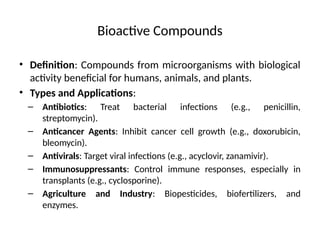Bioactive Compounds
• Definition: Compounds from microorganisms with biological
activity beneficial for humans, animals, and plants.
• Types and Applications:
– Antibiotics: Treat bacterial infections (e.g., penicillin,
streptomycin).
– Anticancer Agents: Inhibit cancer cell growth (e.g., doxorubicin,
bleomycin).
– Antivirals: Target viral infections (e.g., acyclovir, zanamivir).
– Immunosuppressants: Control immune responses, especially in
transplants (e.g., cyclosporine).
– Agriculture and Industry: Biopesticides, biofertilizers, and
enzymes.
 