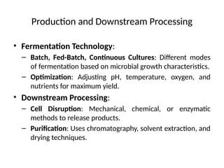 Production and Downstream Processing
• Fermentation Technology:
– Batch, Fed-Batch, Continuous Cultures: Different modes
of fermentation based on microbial growth characteristics.
– Optimization: Adjusting pH, temperature, oxygen, and
nutrients for maximum yield.
• Downstream Processing:
– Cell Disruption: Mechanical, chemical, or enzymatic
methods to release products.
– Purification: Uses chromatography, solvent extraction, and
drying techniques.
 