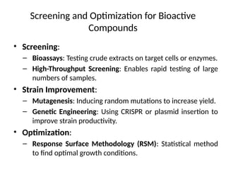 Screening and Optimization for Bioactive
Compounds
• Screening:
– Bioassays: Testing crude extracts on target cells or enzymes.
– High-Throughput Screening: Enables rapid testing of large
numbers of samples.
• Strain Improvement:
– Mutagenesis: Inducing random mutations to increase yield.
– Genetic Engineering: Using CRISPR or plasmid insertion to
improve strain productivity.
• Optimization:
– Response Surface Methodology (RSM): Statistical method
to find optimal growth conditions.
 