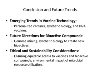 Conclusion and Future Trends
• Emerging Trends in Vaccine Technology:
– Personalized vaccines, synthetic biology, and DNA
vaccines.
• Future Directions for Bioactive Compounds:
– Genome mining, synthetic biology to create new
bioactives.
• Ethical and Sustainability Considerations:
– Ensuring equitable access to vaccines and bioactive
compounds, environmental impact of microbial
resource utilization.
 