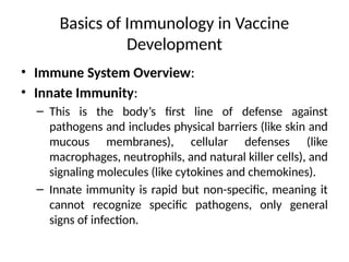 Basics of Immunology in Vaccine
Development
• Immune System Overview:
• Innate Immunity:
– This is the body’s first line of defense against
pathogens and includes physical barriers (like skin and
mucous membranes), cellular defenses (like
macrophages, neutrophils, and natural killer cells), and
signaling molecules (like cytokines and chemokines).
– Innate immunity is rapid but non-specific, meaning it
cannot recognize specific pathogens, only general
signs of infection.
 