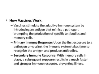 • How Vaccines Work:
– Vaccines stimulate the adaptive immune system by
introducing an antigen that mimics a pathogen,
prompting the production of specific antibodies and
memory cells.
– Primary Immune Response: Upon the first exposure to a
pathogen or vaccine, the immune system takes time to
recognize the antigen and produce antibodies.
– Secondary Immune Response: With memory cells in
place, a subsequent exposure results in a much faster
and stronger immune response, preventing illness.
 