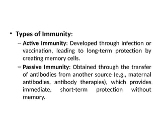 • Types of Immunity:
– Active Immunity: Developed through infection or
vaccination, leading to long-term protection by
creating memory cells.
– Passive Immunity: Obtained through the transfer
of antibodies from another source (e.g., maternal
antibodies, antibody therapies), which provides
immediate, short-term protection without
memory.
 