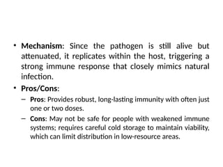 • Mechanism: Since the pathogen is still alive but
attenuated, it replicates within the host, triggering a
strong immune response that closely mimics natural
infection.
• Pros/Cons:
– Pros: Provides robust, long-lasting immunity with often just
one or two doses.
– Cons: May not be safe for people with weakened immune
systems; requires careful cold storage to maintain viability,
which can limit distribution in low-resource areas.
 