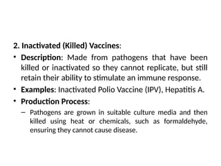 2. Inactivated (Killed) Vaccines:
• Description: Made from pathogens that have been
killed or inactivated so they cannot replicate, but still
retain their ability to stimulate an immune response.
• Examples: Inactivated Polio Vaccine (IPV), Hepatitis A.
• Production Process:
– Pathogens are grown in suitable culture media and then
killed using heat or chemicals, such as formaldehyde,
ensuring they cannot cause disease.
 